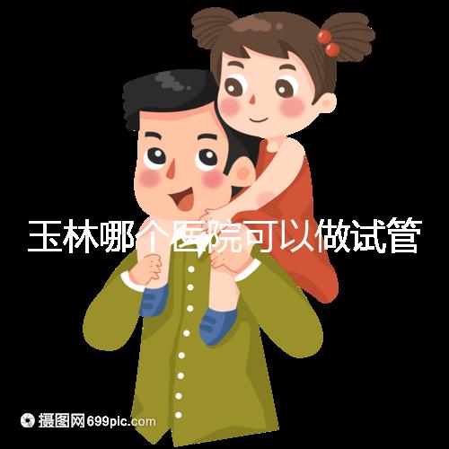 玉林哪個(gè)醫(yī)院可以做試管嬰兒?具體費(fèi)用明細(xì)也在這里