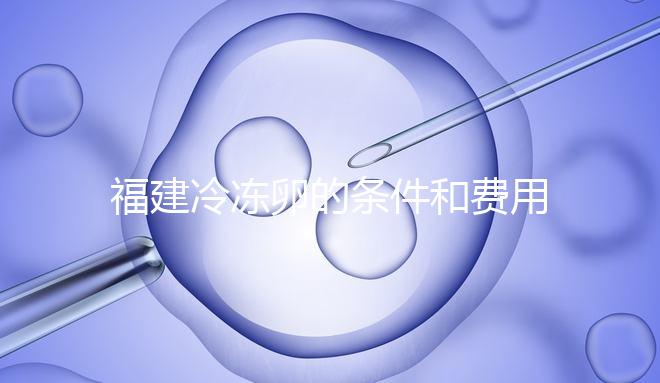 福建冷凍卵的條件和費用已經流出，寧德的醫院技術也很好