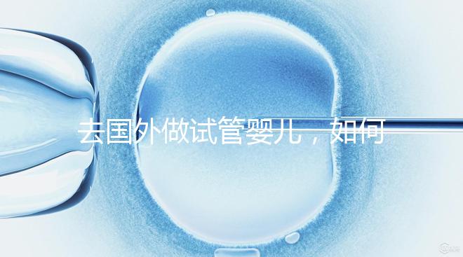 去國外做試管嬰兒，如何選擇靠譜的服務機構