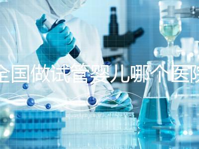 全國做試管嬰兒哪個(gè)醫(yī)院好？2021年試管嬰兒醫(yī)院排行榜