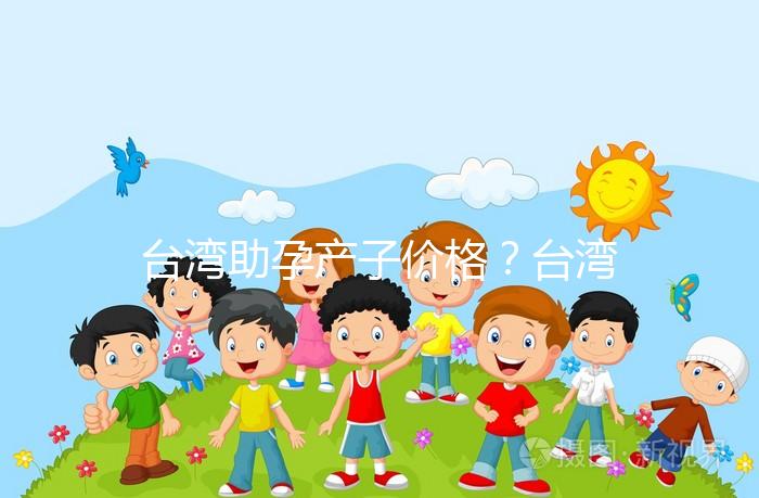 臺灣助孕產子價格？臺灣試管嬰兒能否生孩子？