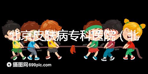 北京皮膚病?？漆t(yī)院（北京皮膚科最厲害的醫(yī)院）