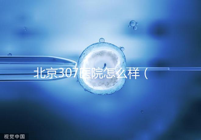 北京307醫(yī)院怎么樣（北京307醫(yī)院怎么樣水平）