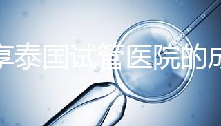 分享泰國試管醫院的成功率，醫院不同，優勢多，幫你選擇
