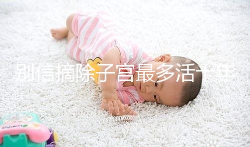 別信摘除子宮最多活十年，女人無(wú)子宮能活多久真相揭秘！