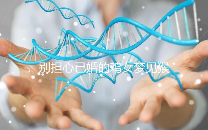 別擔心已婚的雞女夢見猴子說話的意思，先搞清楚好不好再說