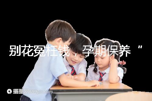 別花冤枉錢，孕期保養(yǎng)“神藥”甲等莫柔米沒(méi)那么神奇