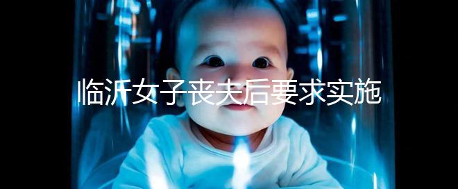 臨沂女子喪夫后要求實施試管嬰兒凍胚移植被法院駁回,此前有一遺腹女