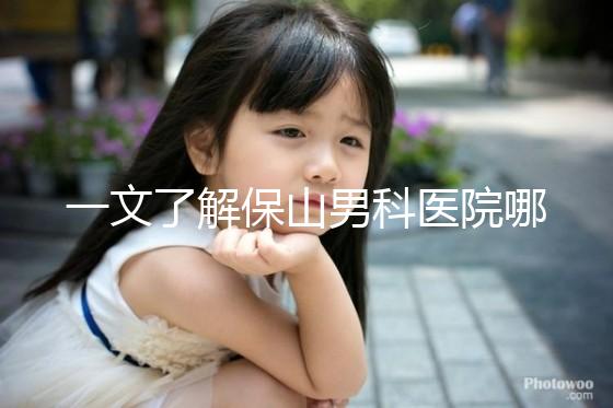 一文了解保山男科醫(yī)院哪家最正規(guī)，內(nèi)含機構地址