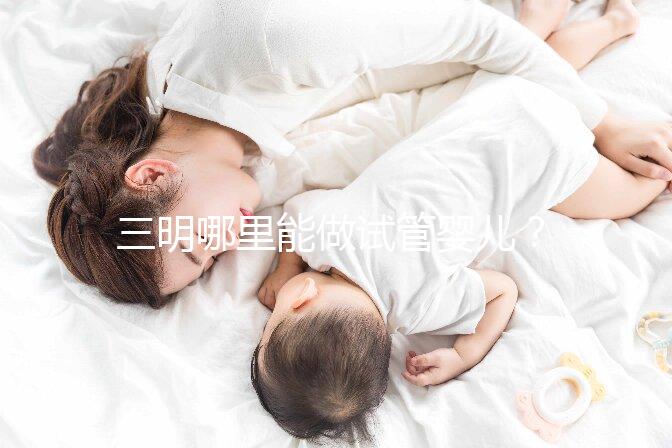 三明哪里能做試管嬰兒?做一次試管費用明細看這里
