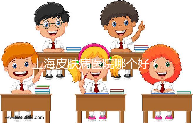 上海皮膚病醫(yī)院哪個(gè)好（上海哪家皮膚醫(yī)院最好）