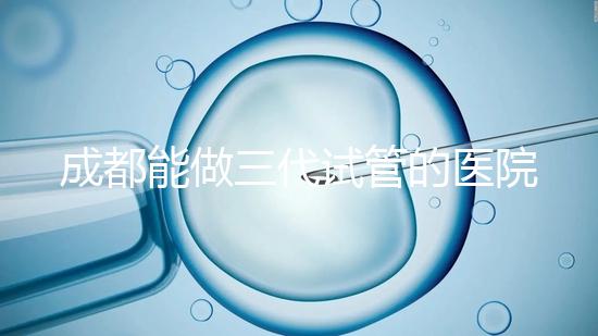 成都能做三代試管的醫院介紹，哪家技術更好要知道