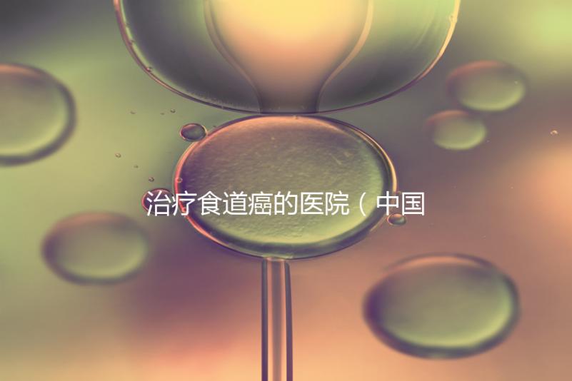 治療食道癌的醫院(中國排名第一的食道腫瘤醫院)