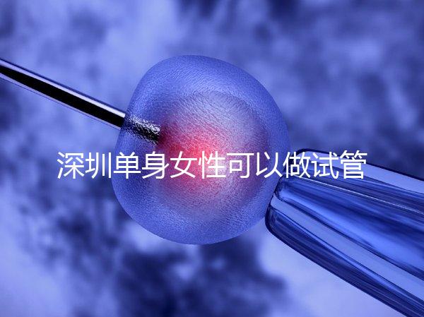 深圳單身女性可以做試管嬰兒嗎？大約多少錢？