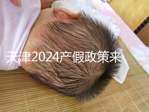 天津2024產假政策來了，剖腹產休158天工資怎么發放看這