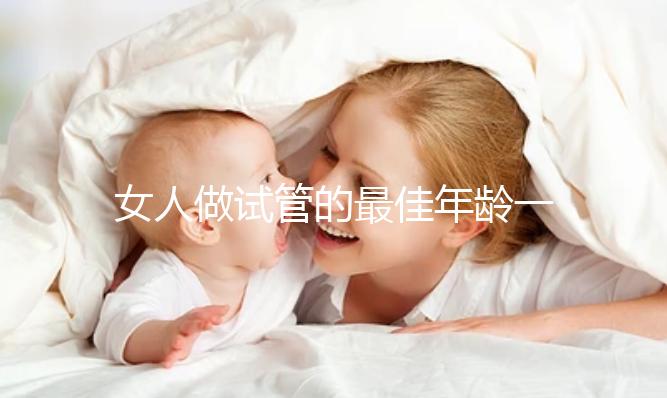 女人做試管的最佳年齡一(女人做試管的最佳年齡一年是多少)