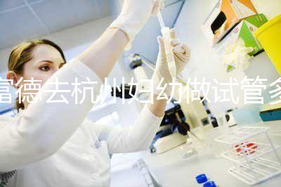 富德去杭州婦幼做試管多少錢？一次成功率高嗎？