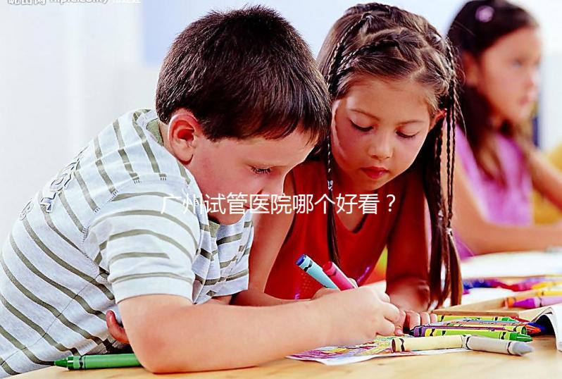 廣州試管醫院哪個好看？網友怎么說？海珠區這些機構名單上有名