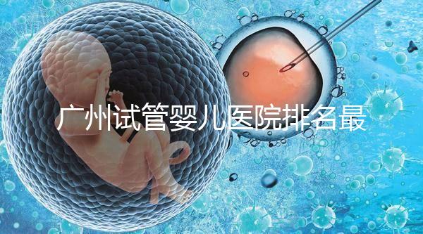 廣州試管嬰兒醫(yī)院排名最好的是哪家？十大高成功率醫(yī)院推薦！