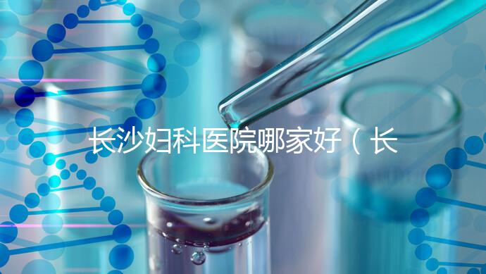 長沙婦科醫(yī)院哪家好(長沙婦科醫(yī)院哪家好不用排隊)