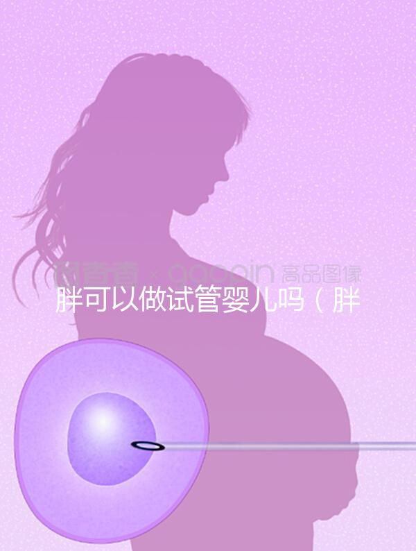 胖可以做試管嬰兒嗎（胖的人適合做試管嬰兒嗎）