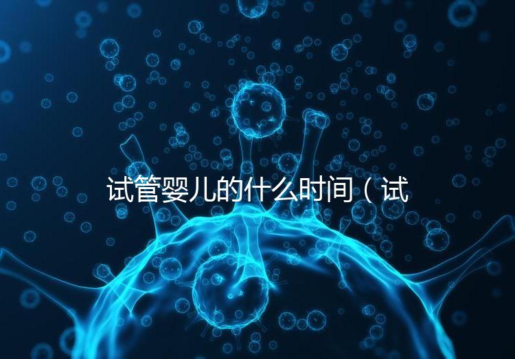 試管嬰兒的什么時間（試管嬰兒的什么時間移植最好）