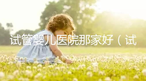 試管嬰兒醫院那家好（試管嬰兒醫院排名最好的醫院）
