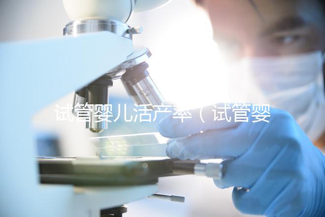 試管嬰兒活產(chǎn)率（試管嬰兒活產(chǎn)率是多少）