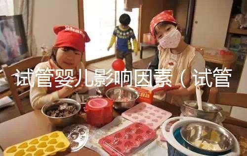 試管嬰兒影響因素（試管嬰兒影響因素有哪些）