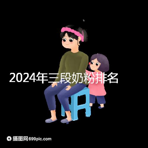 2024年三段奶粉排名前十,好消化吸收的品牌都在這里