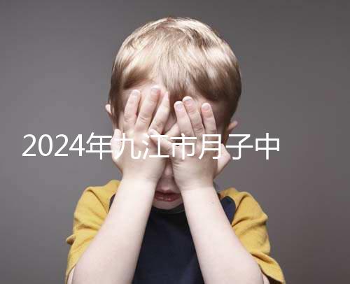 2024年九江市月子中心前十名揭曉，連溪區(qū)獲得第一名