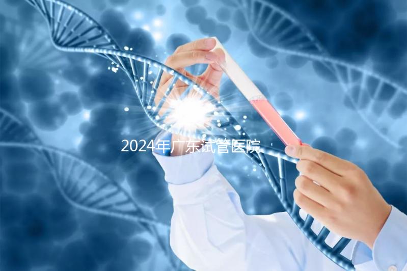 2024年廣東試管醫院排名參考，廣州醫科大學第三醫院和中山第一醫院排名前十