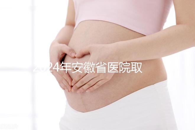 2024年安徽省醫(yī)院取卵價格盤點，過來的人告訴你要付多少錢