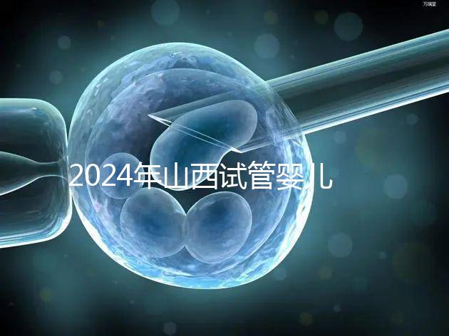 2024年山西試管嬰兒費用詳情參考，移植一次至少要花錢