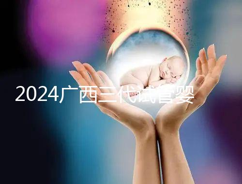 2024廣西三代試管嬰兒醫(yī)院大全,除柳州婦幼、924醫(yī)院還有它!