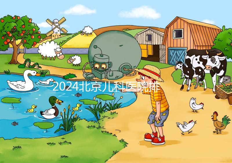 2024北京兒科醫院排名前十公布，安貞醫院專家不少