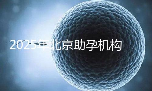 2025年北京助孕機構排名，朝陽區這些機構試管成功率很高